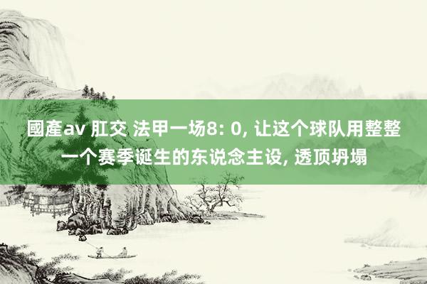 國產av 肛交 法甲一场8: 0, 让这个球队用整整一个赛季诞生的东说念主设, 透顶坍塌