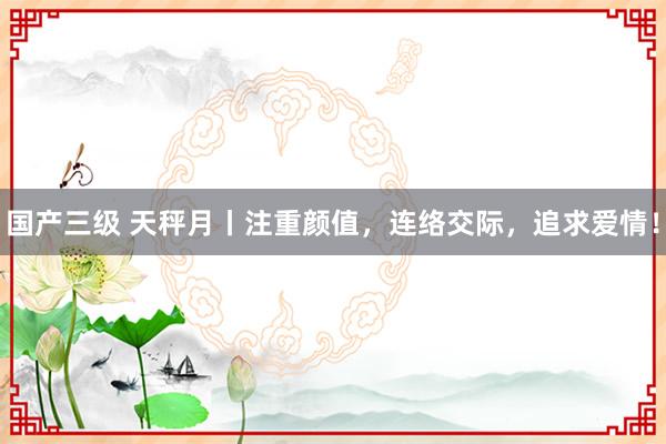 国产三级 天秤月丨注重颜值，连络交际，追求爱情！