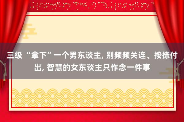 三级 “拿下”一个男东谈主, 别频频关连、按捺付出, 智慧的女东谈主只作念一件事