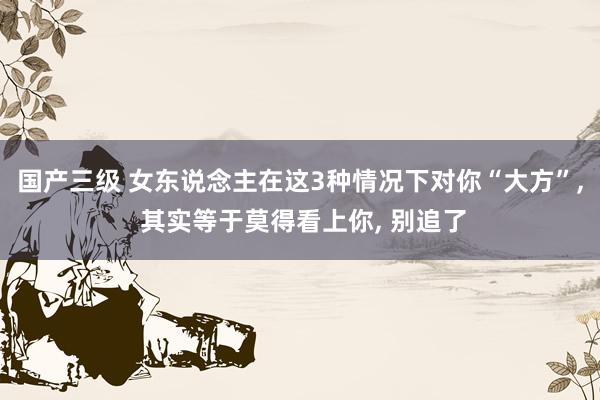 国产三级 女东说念主在这3种情况下对你“大方”, 其实等于莫得看上你, 别追了