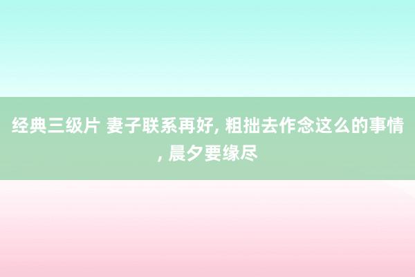 经典三级片 妻子联系再好, 粗拙去作念这么的事情, 晨夕要缘尽