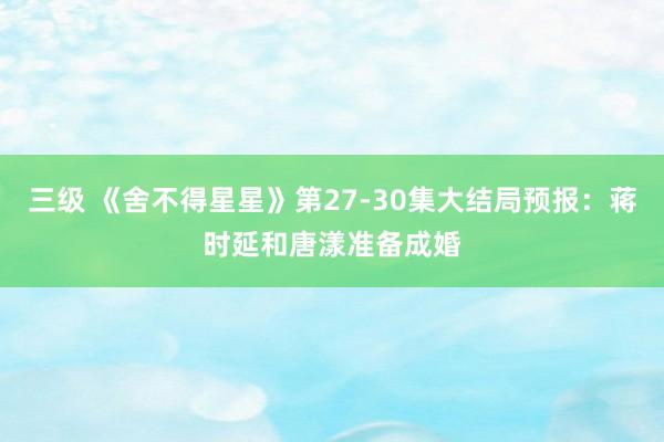 三级 《舍不得星星》第27-30集大结局预报：蒋时延和唐漾准备成婚