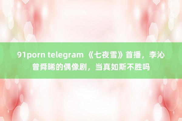 91porn telegram 《七夜雪》首播，李沁曾舜晞的偶像剧，当真如斯不胜吗