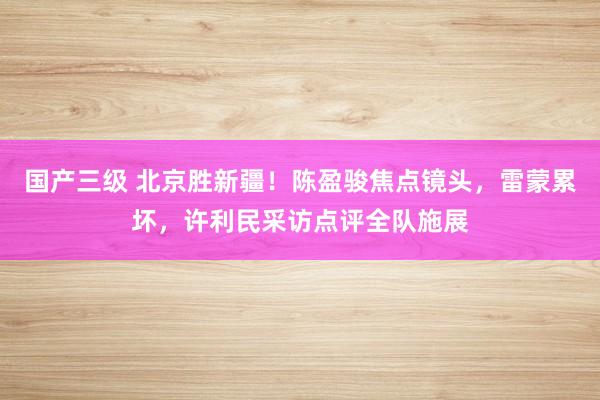 国产三级 北京胜新疆！陈盈骏焦点镜头，雷蒙累坏，许利民采访点评全队施展