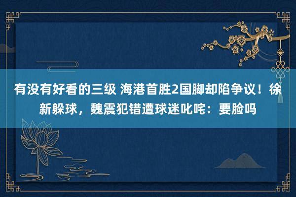 有没有好看的三级 海港首胜2国脚却陷争议！徐新躲球，魏震犯错遭球迷叱咤：要脸吗