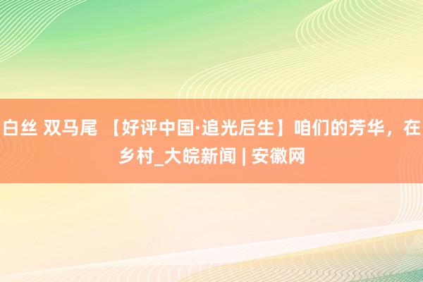 白丝 双马尾 【好评中国·追光后生】咱们的芳华，在乡村_大皖新闻 | 安徽网