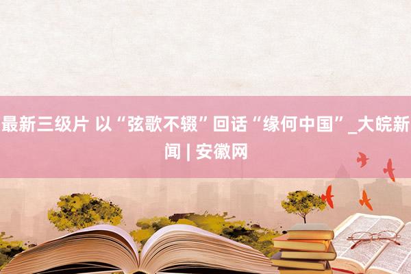 最新三级片 以“弦歌不辍”回话“缘何中国”_大皖新闻 | 安徽网