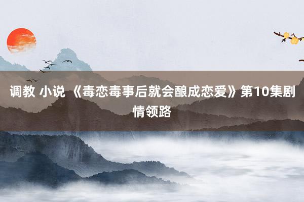 调教 小说 《毒恋毒事后就会酿成恋爱》第10集剧情领路