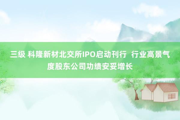 三级 科隆新材北交所IPO启动刊行  行业高景气度股东公司功绩安妥增长