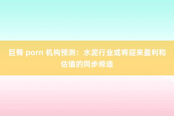 巨臀 porn 机构预测：水泥行业或将迎来盈利和估值的同步缔造
