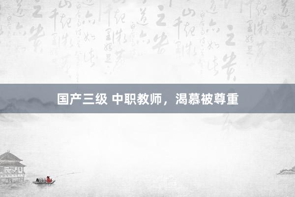 国产三级 中职教师，渴慕被尊重
