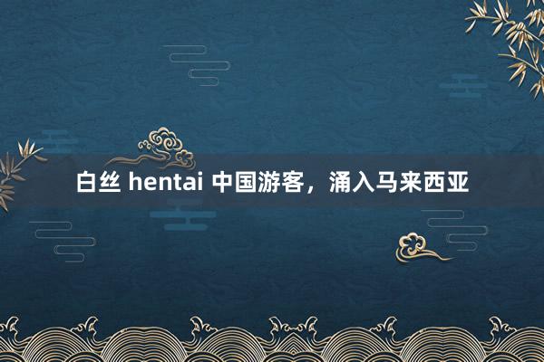 白丝 hentai 中国游客，涌入马来西亚