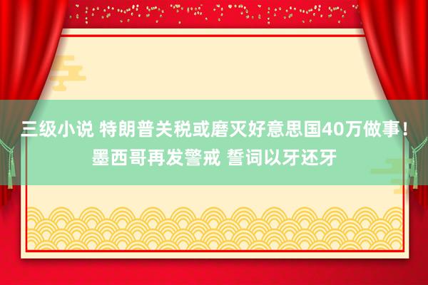 三级小说 特朗普关税或磨灭好意思国40万做事！墨西哥再发警戒 誓词以牙还牙
