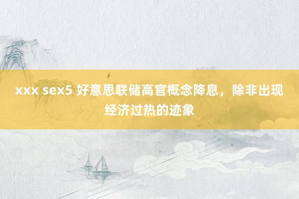 xxx sex5 好意思联储高官概念降息，除非出现经济过热的迹象