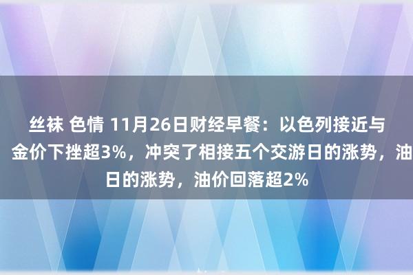 丝袜 色情 11月26日财经早餐：以色列接近与真主党停战！金价下挫超3%，冲突了相接五个交游日的涨势，油价回落超2%