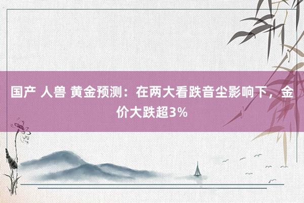 国产 人兽 黄金预测：在两大看跌音尘影响下，金价大跌超3%