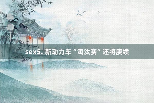 sex5. 新动力车“淘汰赛”还将赓续