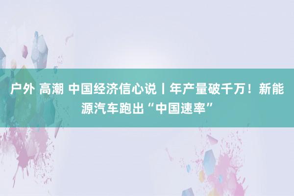 户外 高潮 中国经济信心说丨年产量破千万！新能源汽车跑出“中国速率”