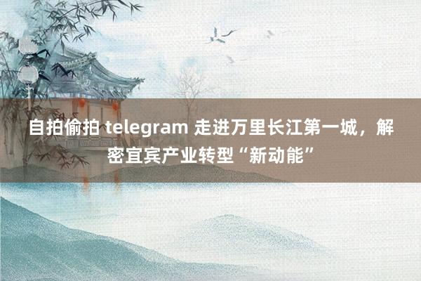 自拍偷拍 telegram 走进万里长江第一城，解密宜宾产业转型“新动能”