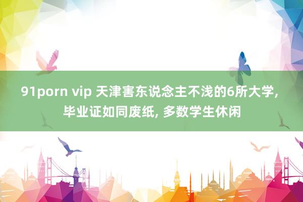 91porn vip 天津害东说念主不浅的6所大学, 毕业证如同废纸, 多数学生休闲