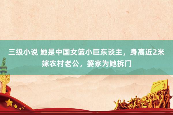 三级小说 她是中国女篮小巨东谈主，身高近2米嫁农村老公，婆家为她拆门