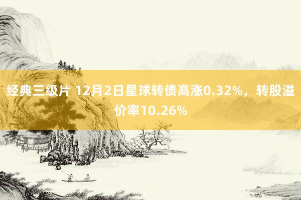 经典三级片 12月2日星球转债高涨0.32%，转股溢价率10.26%