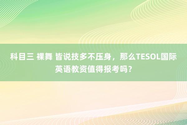 科目三 裸舞 皆说技多不压身，那么TESOL国际英语教资值得报考吗？