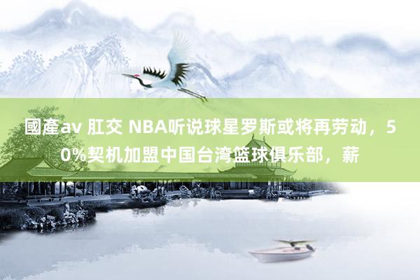 國產av 肛交 NBA听说球星罗斯或将再劳动，50%契机加盟中国台湾篮球俱乐部，薪