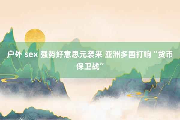 户外 sex 强势好意思元袭来 亚洲多国打响“货币保卫战”