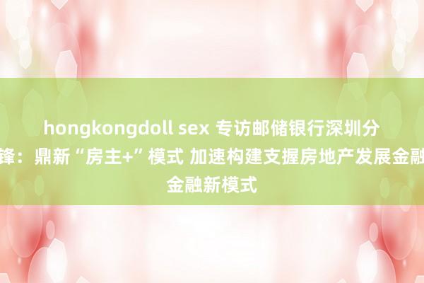 hongkongdoll sex 专访邮储银行深圳分行曾志锋：鼎新“房主+”模式 加速构建支握房地产发展金融新模式