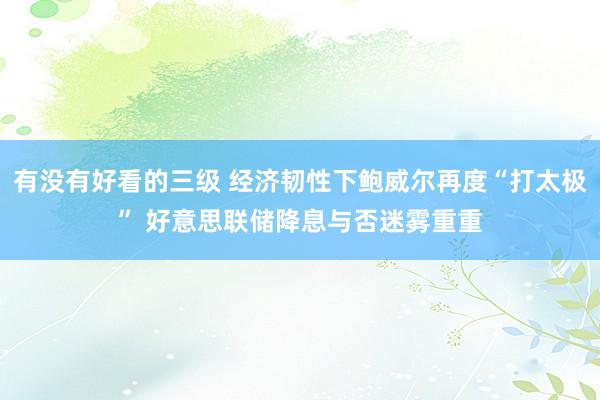 有没有好看的三级 经济韧性下鲍威尔再度“打太极” 好意思联储降息与否迷雾重重