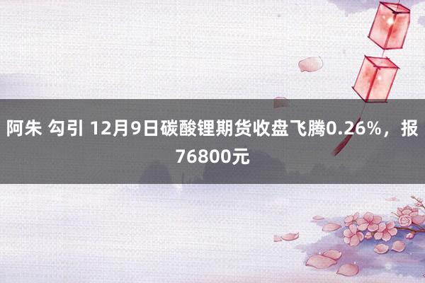 阿朱 勾引 12月9日碳酸锂期货收盘飞腾0.26%，报76800元