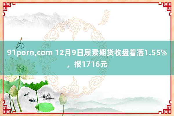 91porn，com 12月9日尿素期货收盘着落1.55%，报1716元