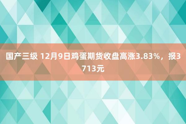 国产三级 12月9日鸡蛋期货收盘高涨3.83%，报3713元