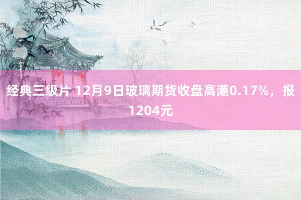 经典三级片 12月9日玻璃期货收盘高潮0.17%，报1204元