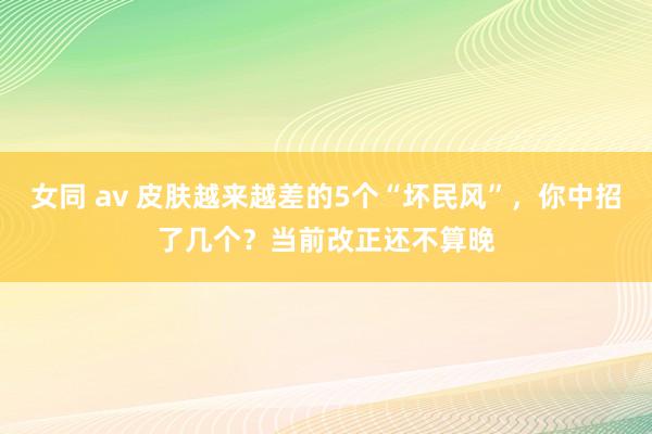 女同 av 皮肤越来越差的5个“坏民风”，你中招了几个？当前改正还不算晚