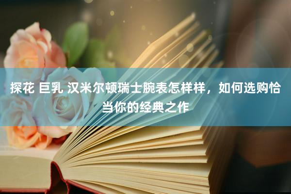 探花 巨乳 汉米尔顿瑞士腕表怎样样，如何选购恰当你的经典之作