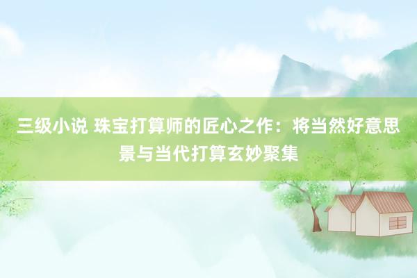 三级小说 珠宝打算师的匠心之作：将当然好意思景与当代打算玄妙聚集