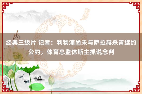 经典三级片 记者：利物浦尚未与萨拉赫杀青续约公约，体育总监休斯主抓说念判