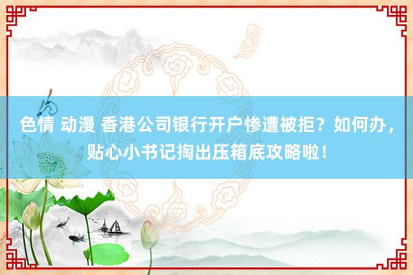 色情 动漫 香港公司银行开户惨遭被拒？如何办，贴心小书记掏出压箱底攻略啦！