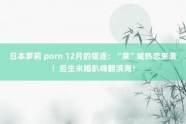 日本萝莉 porn 12月的驱逐：“泉”城热恋来袭！后生未婚趴嗨翻滨海！