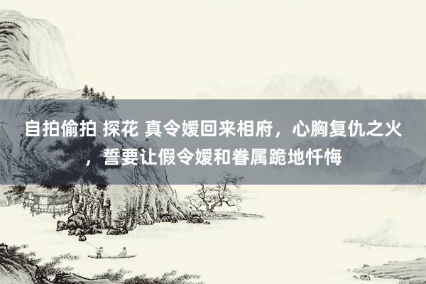 自拍偷拍 探花 真令嫒回来相府，心胸复仇之火，誓要让假令嫒和眷属跪地忏悔