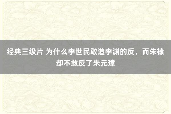经典三级片 为什么李世民敢造李渊的反，而朱棣却不敢反了朱元璋