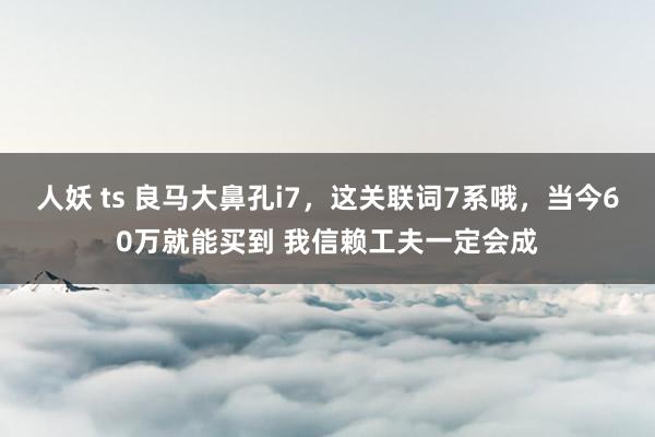 人妖 ts 良马大鼻孔i7，这关联词7系哦，当今60万就能买到 我信赖工夫一定会成