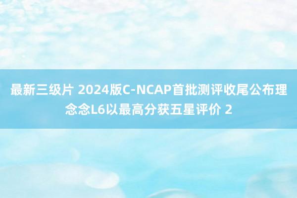 最新三级片 2024版C-NCAP首批测评收尾公布理念念L6以最高分获五星评价 2