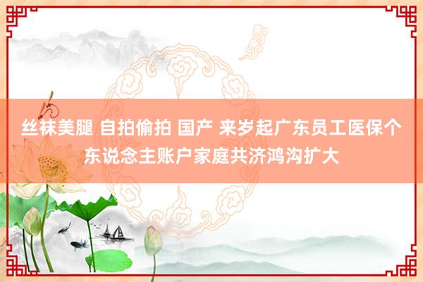 丝袜美腿 自拍偷拍 国产 来岁起广东员工医保个东说念主账户家庭共济鸿沟扩大