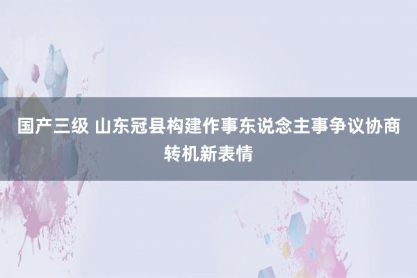 国产三级 山东冠县构建作事东说念主事争议协商转机新表情