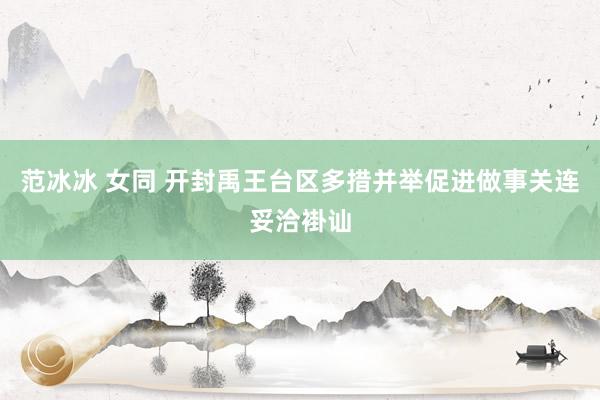 范冰冰 女同 开封禹王台区多措并举促进做事关连妥洽褂讪