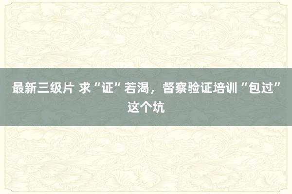 最新三级片 求“证”若渴，督察验证培训“包过”这个坑