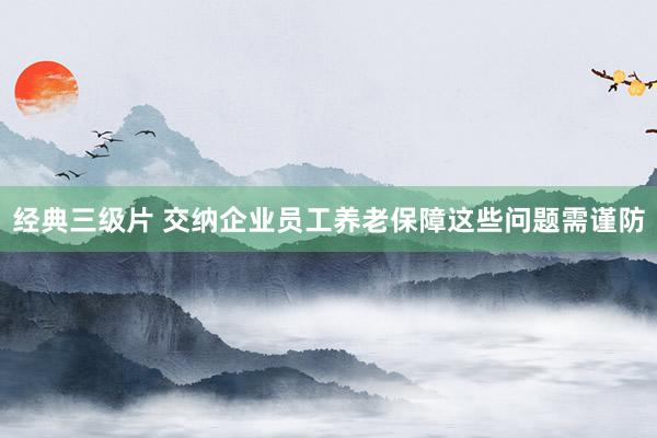 经典三级片 交纳企业员工养老保障这些问题需谨防